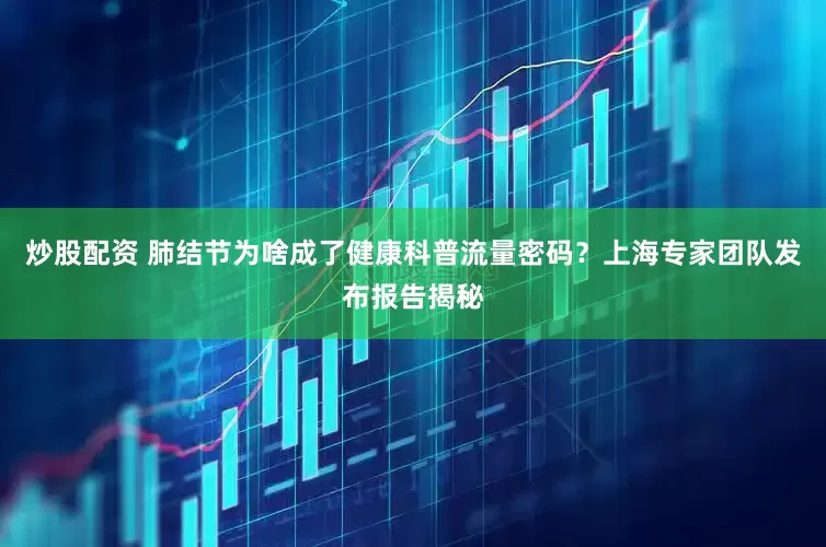 炒股配资 肺结节为啥成了健康科普流量密码？上海专家团队发布报告揭秘