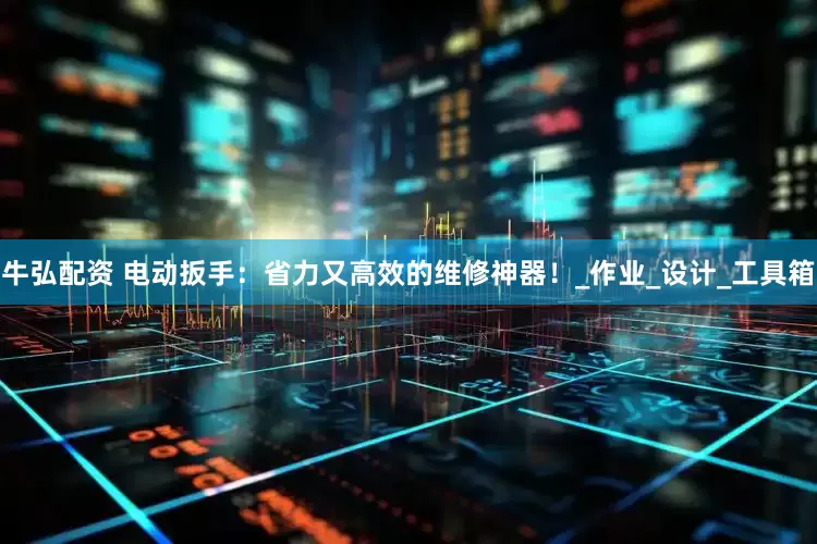 牛弘配资 电动扳手：省力又高效的维修神器！_作业_设计_工具箱