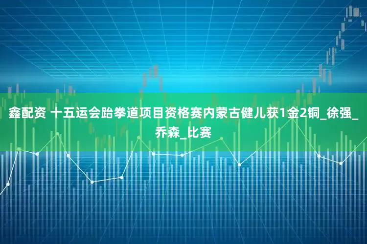 鑫配资 十五运会跆拳道项目资格赛内蒙古健儿获1金2铜_徐强_乔森_比赛