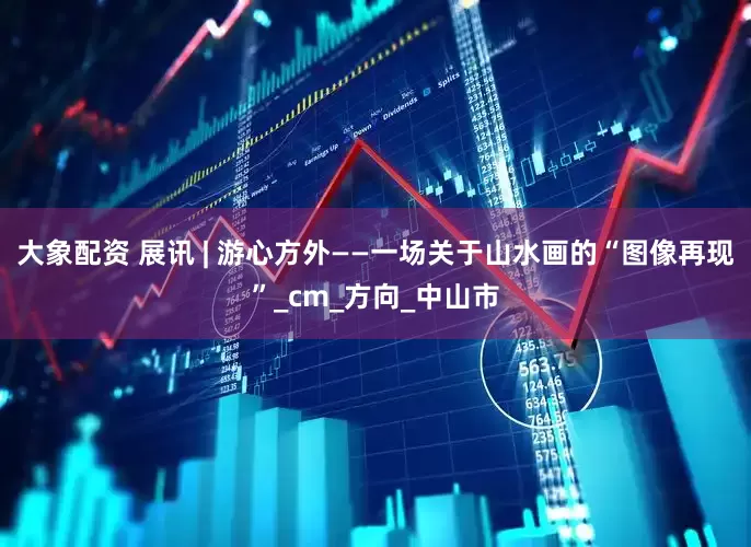 大象配资 展讯 | 游心方外——一场关于山水画的“图像再现”_cm_方向_中山市