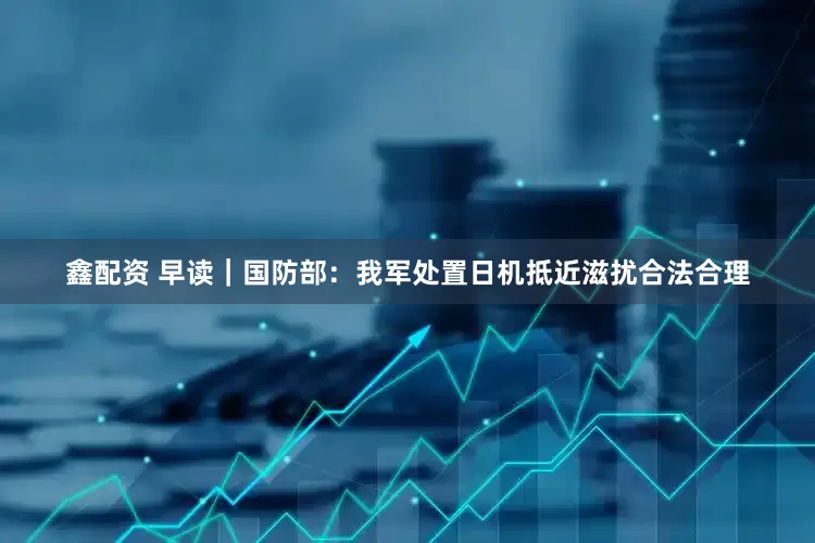 鑫配资 早读｜国防部：我军处置日机抵近滋扰合法合理