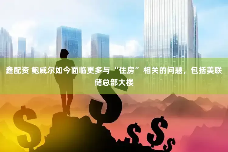 鑫配资 鲍威尔如今面临更多与 “住房” 相关的问题，包括美联储总部大楼