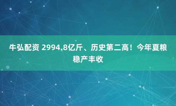 牛弘配资 2994.8亿斤、历史第二高！今年夏粮稳产丰收