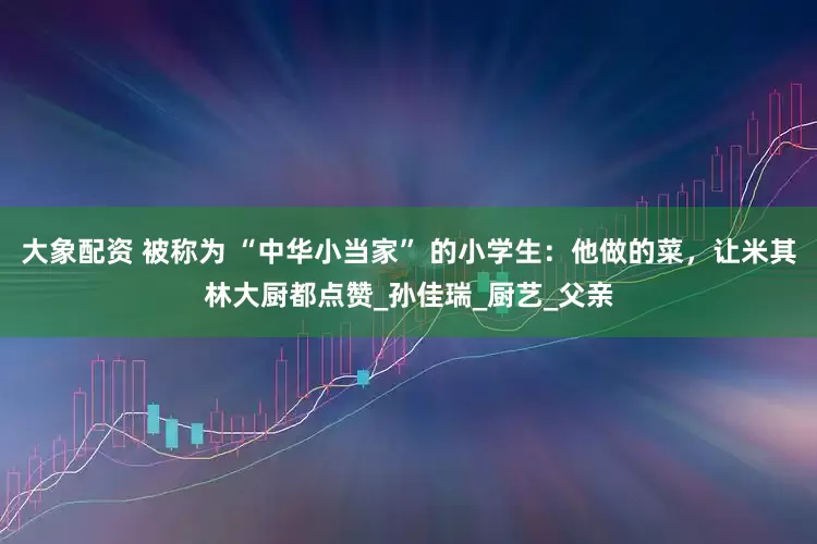 大象配资 被称为 “中华小当家” 的小学生：他做的菜，让米其林大厨都点赞_孙佳瑞_厨艺_父亲