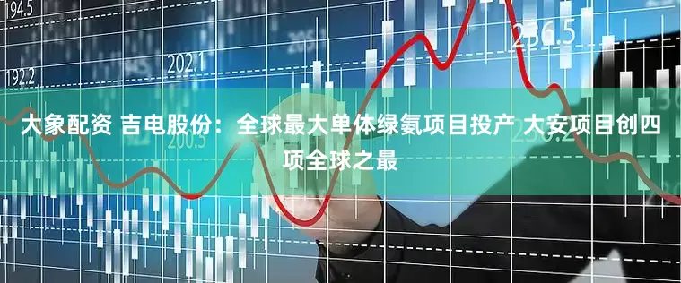大象配资 吉电股份：全球最大单体绿氨项目投产 大安项目创四项全球之最