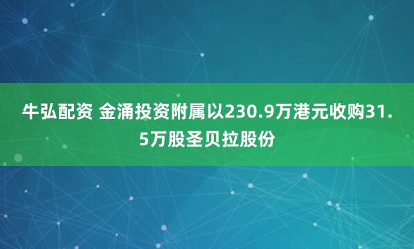 牛弘配资 金涌投资附属以230.9万港元收购31.5万股圣贝拉股份