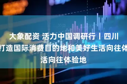 大象配资 活力中国调研行丨四川全力打造国际消费目的地和美好生活向往体验地