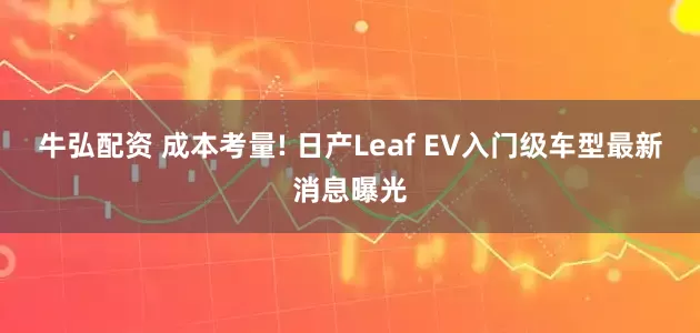 牛弘配资 成本考量! 日产Leaf EV入门级车型最新消息曝光