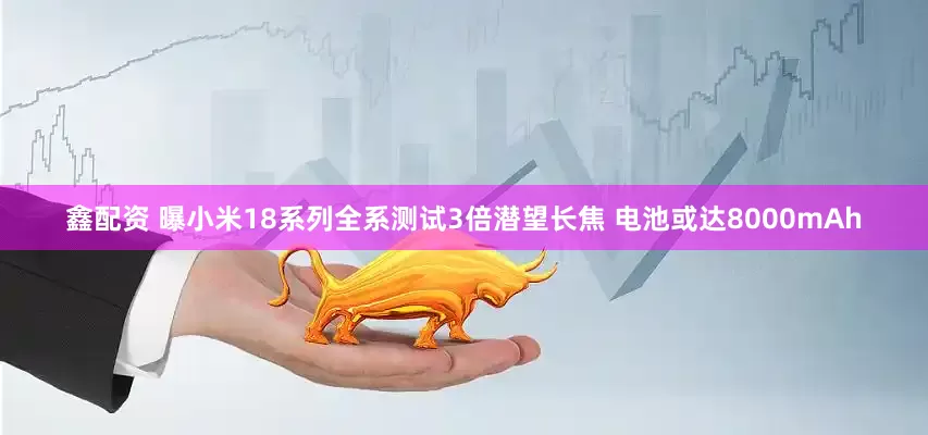 鑫配资 曝小米18系列全系测试3倍潜望长焦 电池或达8000mAh